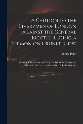 A Caution to the Liverymen of London Against the General Election. Being a Sermon on Drunkenness; Shewing It Both a Sin and Folly. To Which is Prefixed, an Address to the Livery, and Another to the Candidates