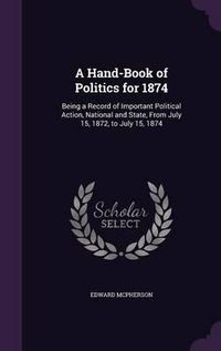 Cover image for A Hand-Book of Politics for 1874: Being a Record of Important Political Action, National and State, from July 15, 1872, to July 15, 1874