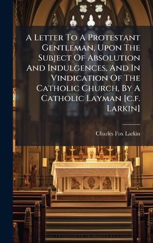 Cover image for A Letter To A Protestant Gentleman, Upon The Subject Of Absolution And Indulgences, And In Vindication Of The Catholic Church, By A Catholic Layman [c.f. Larkin]
