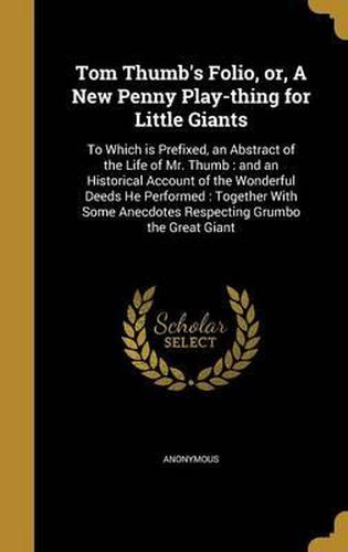 Cover image for Tom Thumb's Folio, Or, a New Penny Play-Thing for Little Giants: To Which Is Prefixed, an Abstract of the Life of Mr. Thumb: And an Historical Account of the Wonderful Deeds He Performed: Together with Some Anecdotes Respecting Grumbo the Great Giant