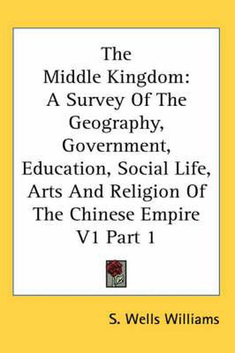 Cover image for The Middle Kingdom: A Survey of the Geography, Government, Education, Social Life, Arts and Religion of the Chinese Empire V1 Part 1