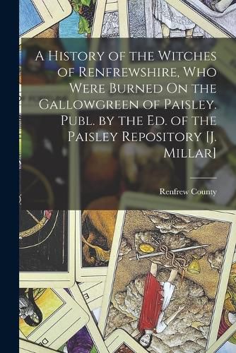 Cover image for A History of the Witches of Renfrewshire, Who Were Burned On the Gallowgreen of Paisley. Publ. by the Ed. of the Paisley Repository [J. Millar]