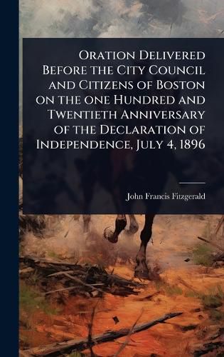 Cover image for Oration Delivered Before the City Council and Citizens of Boston on the one Hundred and Twentieth Anniversary of the Declaration of Independence, July 4, 1896