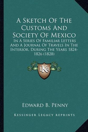 Cover image for A Sketch of the Customs and Society of Mexico: In a Series of Familiar Letters and a Journal of Travels in the Interior, During the Years 1824-1826 (1828)