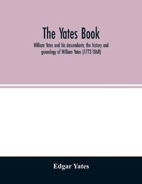 Cover image for The Yates book: William Yates and his descendants; the history and genealogy of William Yates (1772-1868) of Greenwood, Me., and his wife, who was Martha Morgan, together with the line of her descent from Robert Morgan of Beverly