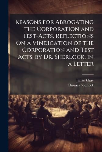 Cover image for Reasons for Abrogating the Corporation and Test-Acts, Reflections on a Vindication of the Corporation and Test Acts, by Dr. Sherlock, in a Letter