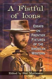 Cover image for A Fistful of Icons: Essays on Frontier Fixtures of the American Western