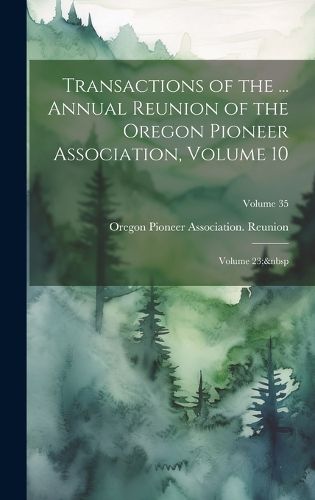 Cover image for Transactions of the ... Annual Reunion of the Oregon Pioneer Association, Volume 10; volume 23; Volume 35