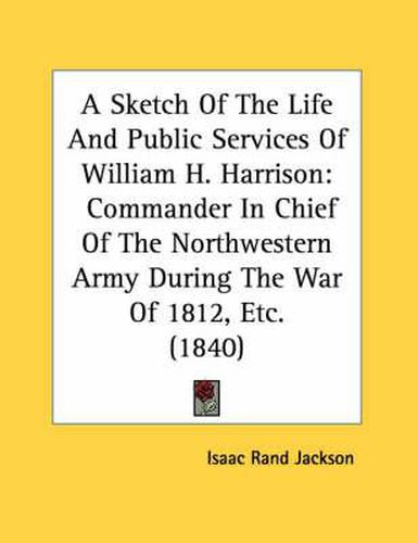 A Sketch of the Life and Public Services of William H. Harrison: Commander in Chief of the Northwestern Army During the War of 1812, Etc. (1840)