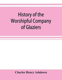 Cover image for History of the Worshipful Company of Glaziers of the City of London otherwise the Company of Glaziers and Printers of Glass