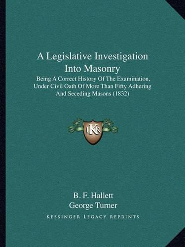 Cover image for A Legislative Investigation Into Masonry: Being a Correct History of the Examination, Under Civil Oath of More Than Fifty Adhering and Seceding Masons (1832)