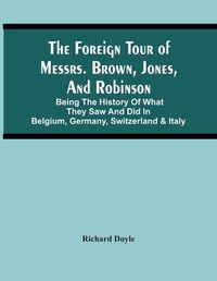 Cover image for The Foreign Tour Of Messrs. Brown, Jones, And Robinson: Being The History Of What They Saw And Did In Belgium, Germany, Switzerland & Italy