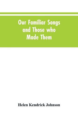 Our Familiar Songs and Those who Made Them: Three Hundred Standard Songs of the English-speaking Race, Arranged with Piano Accompaniment, and Preceded by Sketches of the Writers and Histories of the Songs