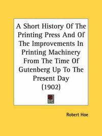 Cover image for A Short History of the Printing Press and of the Improvements in Printing Machinery from the Time of Gutenberg Up to the Present Day (1902)