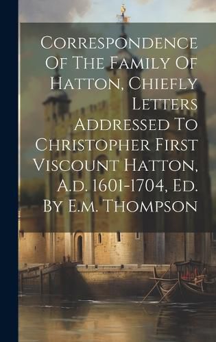 Cover image for Correspondence Of The Family Of Hatton, Chiefly Letters Addressed To Christopher First Viscount Hatton, A.d. 1601-1704, Ed. By E.m. Thompson