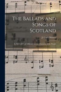 Cover image for The Ballads and Songs of Scotland [microform]: in View of Their Influence on the Character of the People