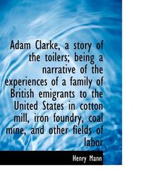 Cover image for Adam Clarke, a Story of the Toilers; Being a Narrative of the Experiences of a Family of British EMI