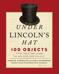 Cover image for Under Lincoln's Hat: 100 Objects That Tell the Story of His Life and Legacy