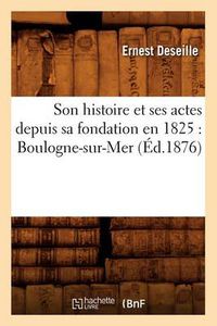 Cover image for Son Histoire Et Ses Actes Depuis Sa Fondation En 1825: Boulogne-Sur-Mer (Ed.1876)