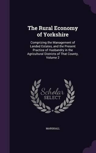 Cover image for The Rural Economy of Yorkshire: Comprizing the Management of Landed Estates, and the Present Practice of Husbandry in the Agricultural Districts of That County, Volume 2