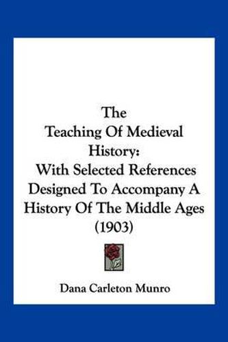 Cover image for The Teaching of Medieval History: With Selected References Designed to Accompany a History of the Middle Ages (1903)