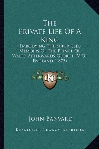 Cover image for The Private Life of a King: Embodying the Suppressed Memoirs of the Prince of Wales, Afterwards George IV of England (1875)