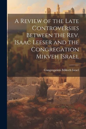 Cover image for A Review of the Late Controversies Between the Rev. Isaac Leeser and the Congregation Mikveh Israel