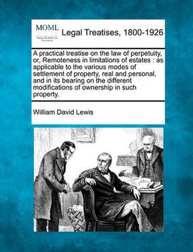 A Practical Treatise on the Law of Perpetuity, Or, Remoteness in Limitations of Estates: As Applicable to the Various Modes of Settlement of Property, Real and Personal, and in Its Bearing on the Different Modifications of Ownership in Such Property.