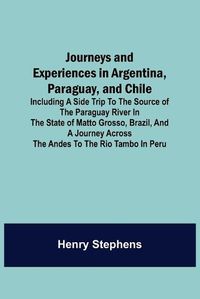 Cover image for Journeys and Experiences in Argentina, Paraguay, and Chile; Including a Side Trip to the Source of the Paraguay River in the State of Matto Grosso, Brazil, and a Journey Across the Andes to the Rio Tambo in Peru