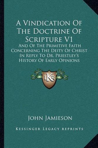 A Vindication of the Doctrine of Scripture V1: And of the Primitive Faith Concerning the Deity of Christ in Reply to Dr. Priestley's History of Early Opinions