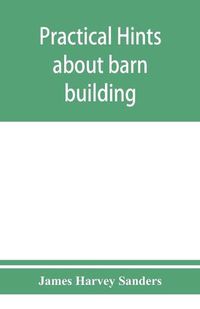 Cover image for Practical hints about barn building: together with suggestions as to the construction of swine and sheep pens, silos and other farm outbuildings