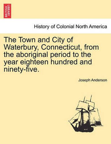 Cover image for The Town and City of Waterbury, Connecticut, from the aboriginal period to the year eighteen hundred and ninety-five. Vol. I.