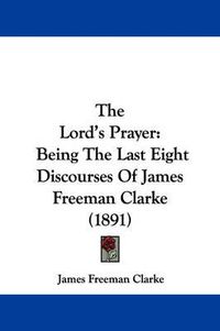 Cover image for The Lord's Prayer: Being the Last Eight Discourses of James Freeman Clarke (1891)