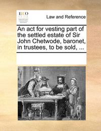 Cover image for An ACT for Vesting Part of the Settled Estate of Sir John Chetwode, Baronet, in Trustees, to Be Sold, ...
