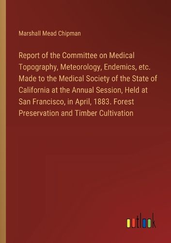 Report of the Committee on Medical Topography, Meteorology, Endemics, etc. Made to the Medical Society of the State of California at the Annual Session, Held at San Francisco, in April, 1883. Forest Preservation and Timber Cultivation