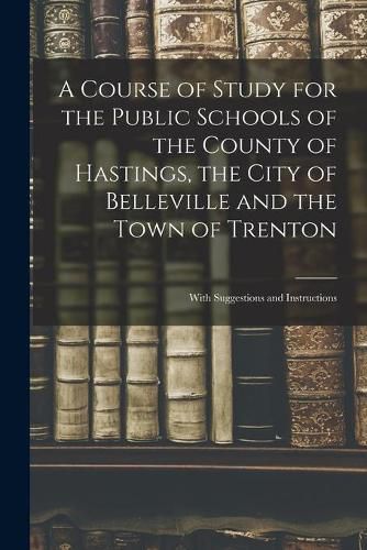 Cover image for A Course of Study for the Public Schools of the County of Hastings, the City of Belleville and the Town of Trenton [microform]: With Suggestions and Instructions