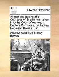 Cover image for Allegations Against the Countess of Strathmore, Given in to the Court of Arches, in Doctors Commons, by Andrew Robinson Bowes, Esq.