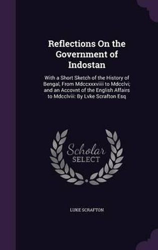 Reflections on the Government of Indostan: With a Short Sketch of the History of Bengal, from MDCCXXXVIIII to MDCCLVI; And an Accovnt of the English Affairs to MDCCLVIII: By Lvke Scrafton Esq