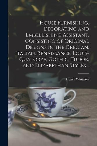 House Furnishing, Decorating and Embellishing Assistant. Consisting of Original Designs in the Grecian, Italian, Renaissance, Louis-quatorze, Gothic, Tudor, and Elizabethan Styles ..