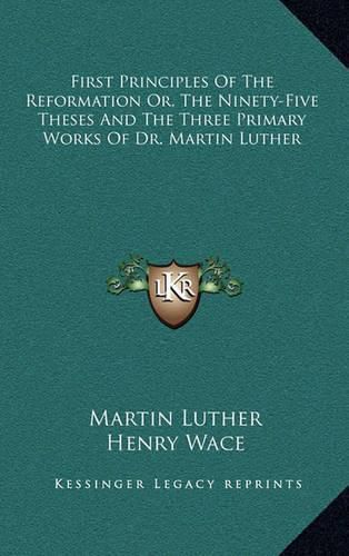 First Principles of the Reformation Or, the Ninety-Five Theses and the Three Primary Works of Dr. Martin Luther