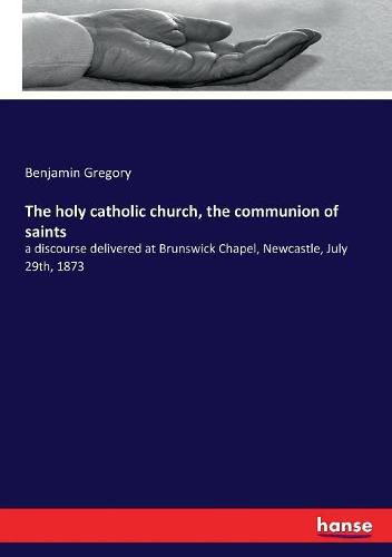 The holy catholic church, the communion of saints: a discourse delivered at Brunswick Chapel, Newcastle, July 29th, 1873
