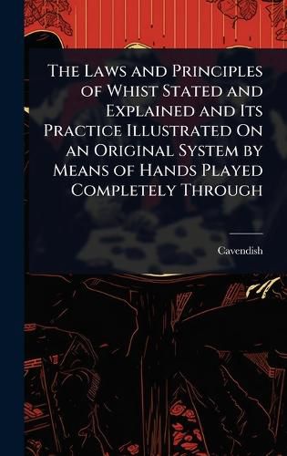 Cover image for The Laws and Principles of Whist Stated and Explained and Its Practice Illustrated On an Original System by Means of Hands Played Completely Through