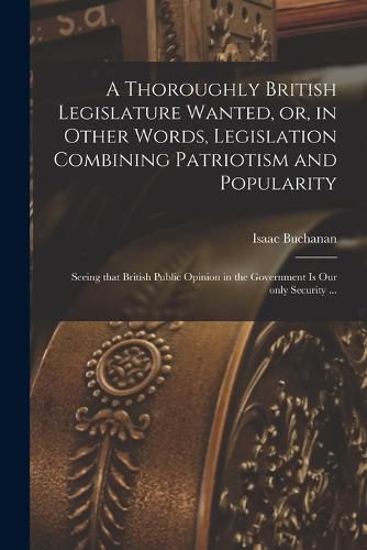 Cover image for A Thoroughly British Legislature Wanted, or, in Other Words, Legislation Combining Patriotism and Popularity [microform]: Seeing That British Public Opinion in the Government is Our Only Security ...