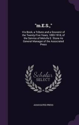 M.E.S.,: His Book, a Tribute and a Souvenir of the Twenty-Five Years, 1893-1918, of the Service of Melville E. Stone as General Manager of the Associated Press