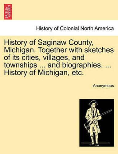 Cover image for History of Saginaw County, Michigan. Together with sketches of its cities, villages, and townships ... and biographies. ... History of Michigan, etc.