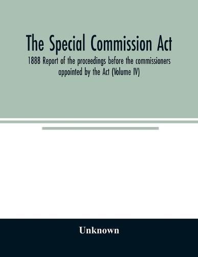 Cover image for The Special Commission Act, 1888 Report of the proceedings before the commissioners appointed by the Act (Volume IV)