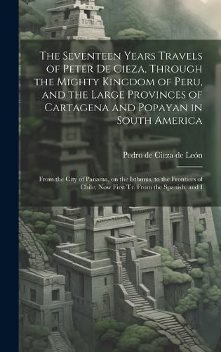 Cover image for The Seventeen Years Travels of Peter de Cieza, Through the Mighty Kingdom of Peru, and the Large Provinces of Cartagena and Popayan in South America