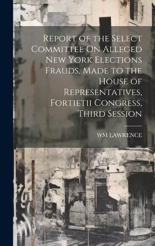 Cover image for Report of the Select Committee On Alleged New York Elections Frauds, Made to the House of Representatives, Fortietii Congress, Third Session