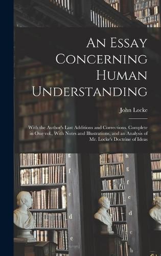 Cover image for An Essay Concerning Human Understanding; With the Author's Last Additions and Corrections. Complete in one vol., With Notes and Illustrations, and an Analysis of Mr. Locke's Doctrine of Ideas