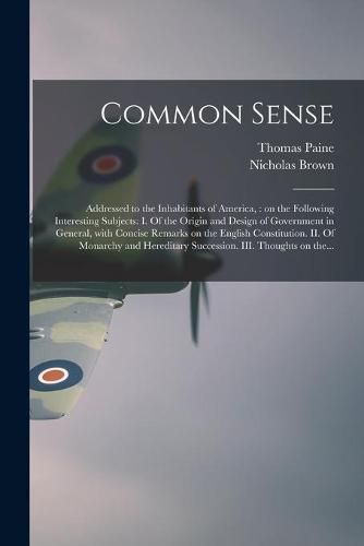 Common Sense: Addressed to the Inhabitants of America,: on the Following Interesting Subjects: I. Of the Origin and Design of Government in General, With Concise Remarks on the English Constitution. II. Of Monarchy and Hereditary Succession. III....